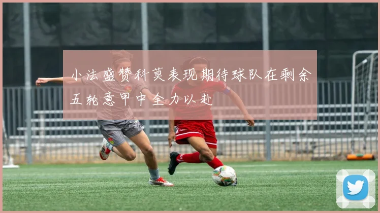小法盛赞科莫表现期待球队在剩余五轮意甲中全力以赴