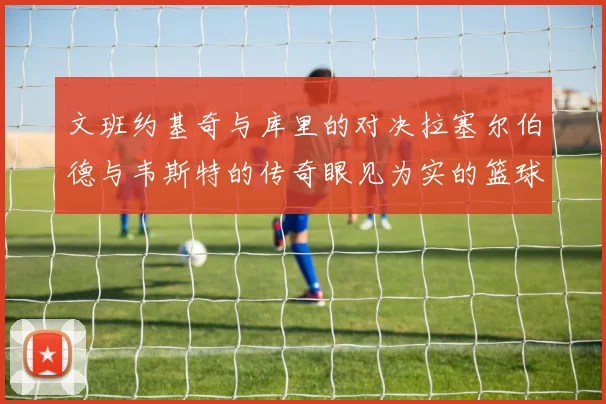 文班约基奇与库里的对决拉塞尔伯德与韦斯特的传奇眼见为实的篮球盛宴