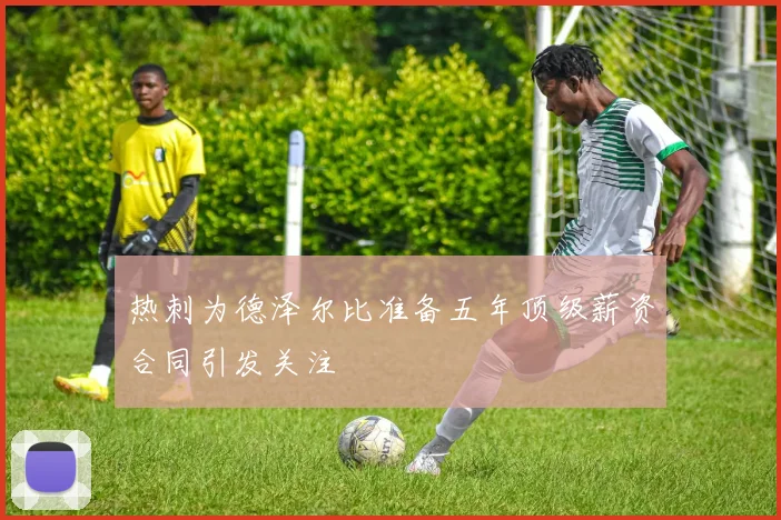 热刺为德泽尔比准备五年顶级薪资合同引发关注