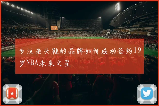 专注老头鞋的品牌如何成功签约19岁NBA未来之星