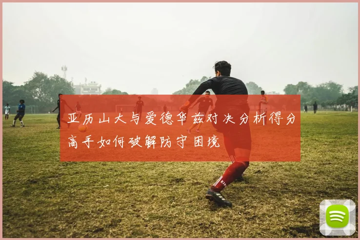 亚历山大与爱德华兹对决分析得分高手如何破解防守困境