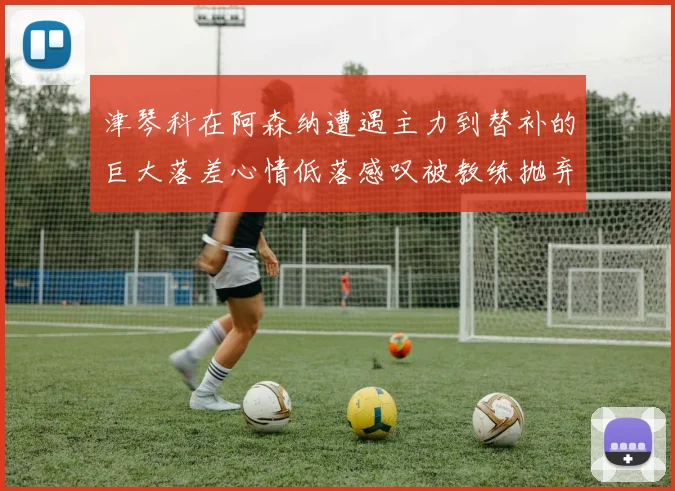 津琴科在阿森纳遭遇主力到替补的巨大落差心情低落感叹被教练抛弃