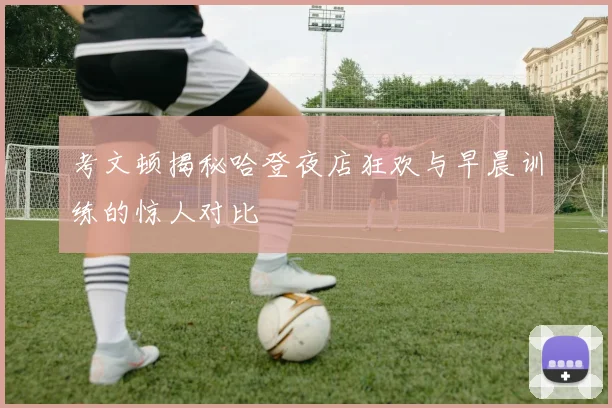 考文顿揭秘哈登夜店狂欢与早晨训练的惊人对比