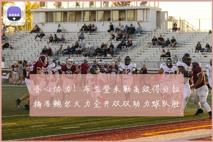 齐心协力！布兰登米勒高效得分拉梅洛鲍尔火力全开双双助力球队胜利