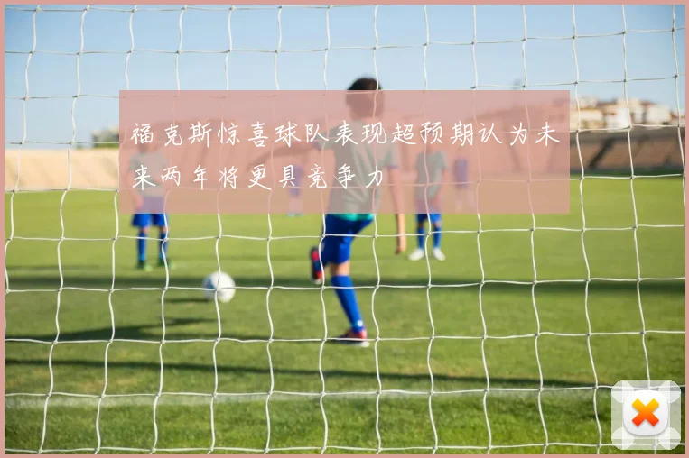 福克斯惊喜球队表现超预期认为未来两年将更具竞争力