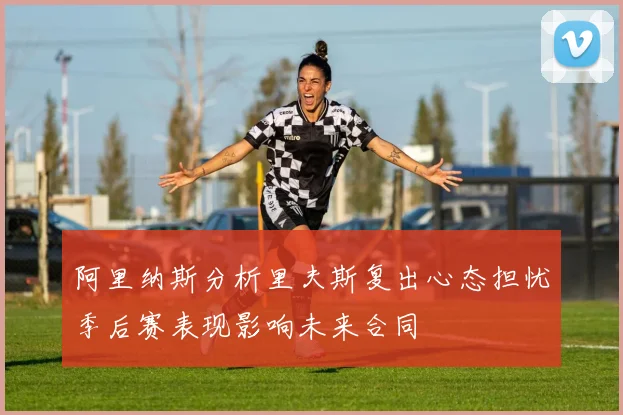 阿里纳斯分析里夫斯复出心态担忧季后赛表现影响未来合同